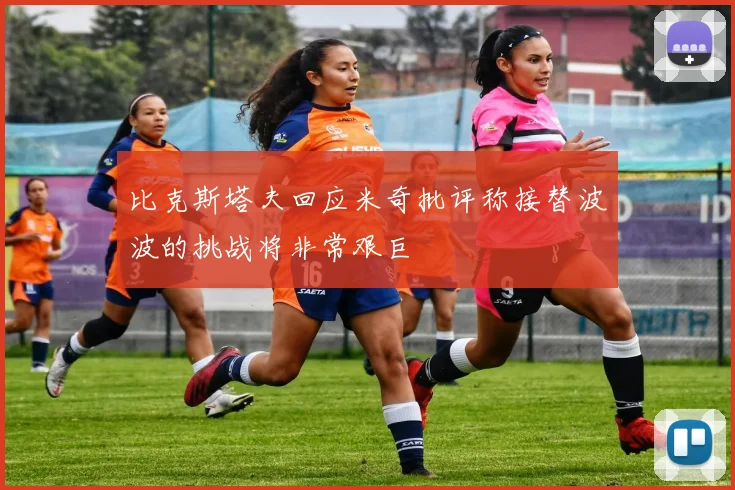 比克斯塔夫回应米奇批评称接替波波的挑战将非常艰巨