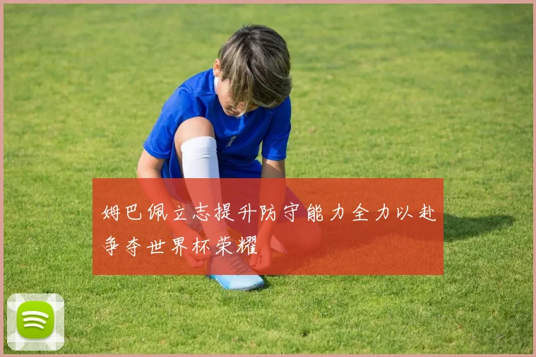 姆巴佩立志提升防守能力全力以赴争夺世界杯荣耀