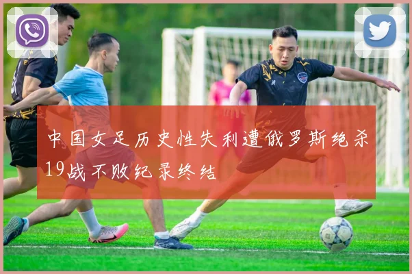 中国女足历史性失利遭俄罗斯绝杀19战不败纪录终结