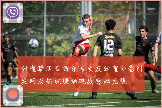 甜蜜瞬间亚马尔与女友甜蜜合影引发网友热议现场观战感动无限
