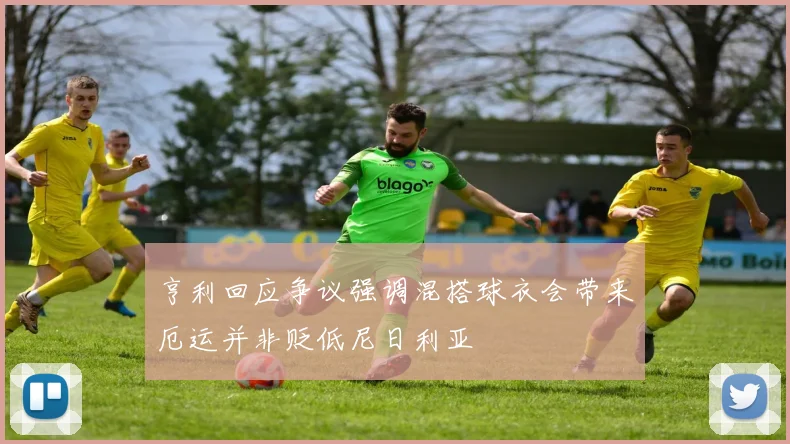 亨利回应争议强调混搭球衣会带来厄运并非贬低尼日利亚