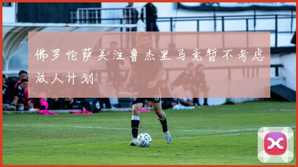 佛罗伦萨关注鲁杰里马竞暂不考虑放人计划