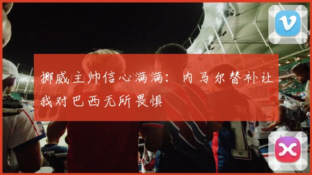 挪威主帅信心满满：内马尔替补让我对巴西无所畏惧