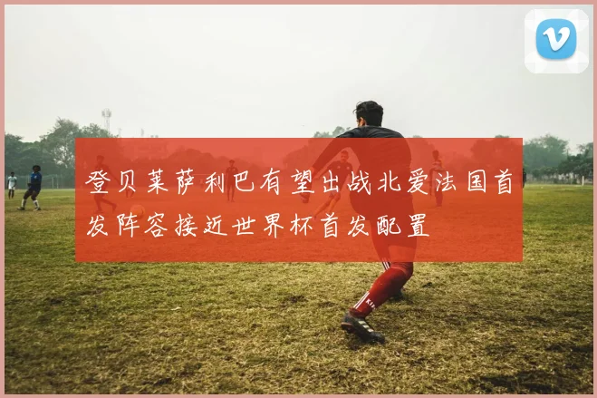 登贝莱萨利巴有望出战北爱法国首发阵容接近世界杯首发配置