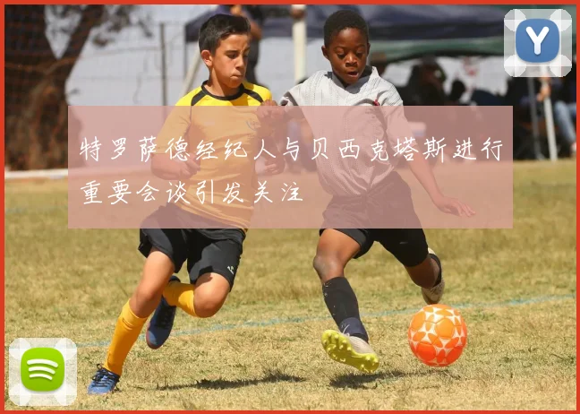 特罗萨德经纪人与贝西克塔斯进行重要会谈引发关注