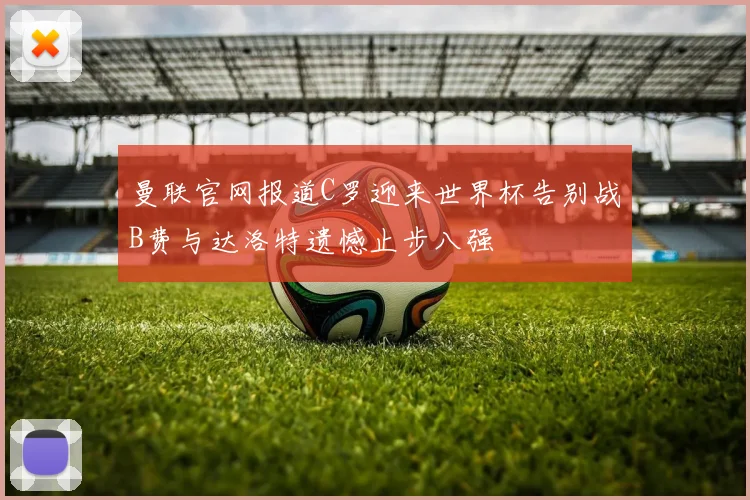 曼联官网报道C罗迎来世界杯告别战B费与达洛特遗憾止步八强
