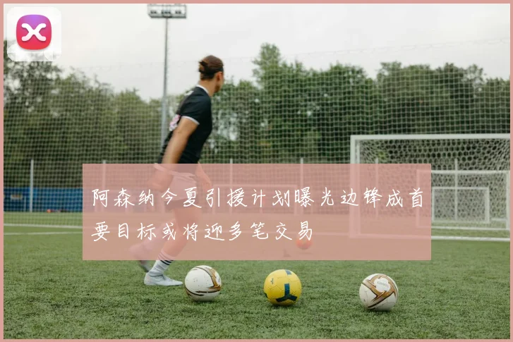 阿森纳今夏引援计划曝光边锋成首要目标或将迎多笔交易