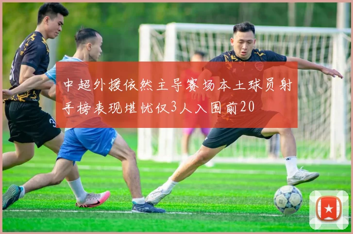 中超外援依然主导赛场本土球员射手榜表现堪忧仅3人入围前20