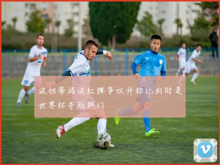 波切蒂诺谈红牌争议并称比利时是世界杯夺冠热门