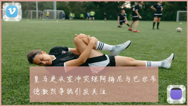 皇马更衣室冲突琼阿梅尼与巴尔韦德激烈争执引发关注
